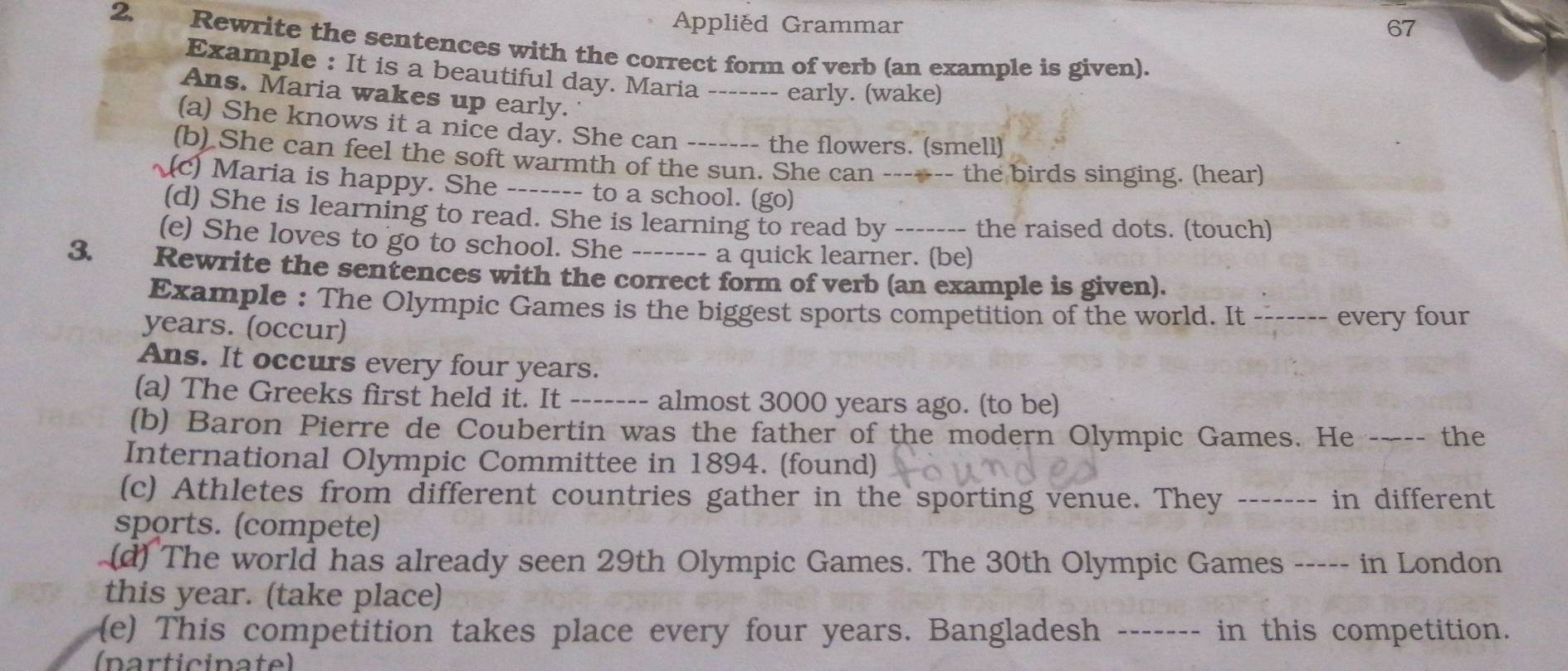 Applied Grammar 67 
2. Rewrite the sentences with the correct form of verb (an example is given). 
Example : It is a beautiful day. Maria ------- early. (wake) 
Ans. Maria wakes up early. 
(a) She knows it a nice day. She can ------- the flowers. (smell) 
(b) She can feel the soft warmth of the sun. She can ------- the birds singing. (hear) 
~(c) Maria is happy. She ------- to a school. (go) 
(d) She is learning to read. She is learning to read by ------- the raised dots. (touch) 
(e) She loves to go to school. She ------- a quick learner. (be) 
3. Rewrite the sentences with the correct form of verb (an example is given). 
Example : The Olympic Games is the biggest sports competition of the world. It ------- every four 
years. (occur) 
Ans. It occurs every four years. 
(a) The Greeks first held it. It ------- almost 3000 years ago. (to be) 
(b) Baron Pierre de Coubertin was the father of the modern Olympic Games. He ---- the 
International Olympic Committee in 1894. (found) 
(c) Athletes from different countries gather in the sporting venue. They ------- in different 
sports. (compete) 
(d) The world has already seen 29th Olympic Games. The 30th Olympic Games ----- in London 
this year. (take place) 
(e) This competition takes place every four years. Bangladesh ------- in this competition. 
(narticinate)