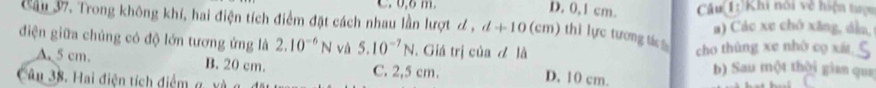 0, 6 m. D. 0, 1 cm. Câu(1:)Khi nổi về hiện tượu
Cầu 37. Trong không khí, hai điện tích điểm đặt cách nhau lần lượt ơ , d+10(cm) thì lực tương t a) Các xe chô xāng, dìn,
điện giữa chủng có độ lớn tương ứng là 2.10^(-6)N và 5.10^(-7)N. Giá trị của đ là
cho thùng xe nhờ co xi
A. 5 cm. B. 20 cm. C. 2,5 cm. D. 10 cm. b) Sau một thời gian qua
â u 38. ai điện tích điểm g, xà ở