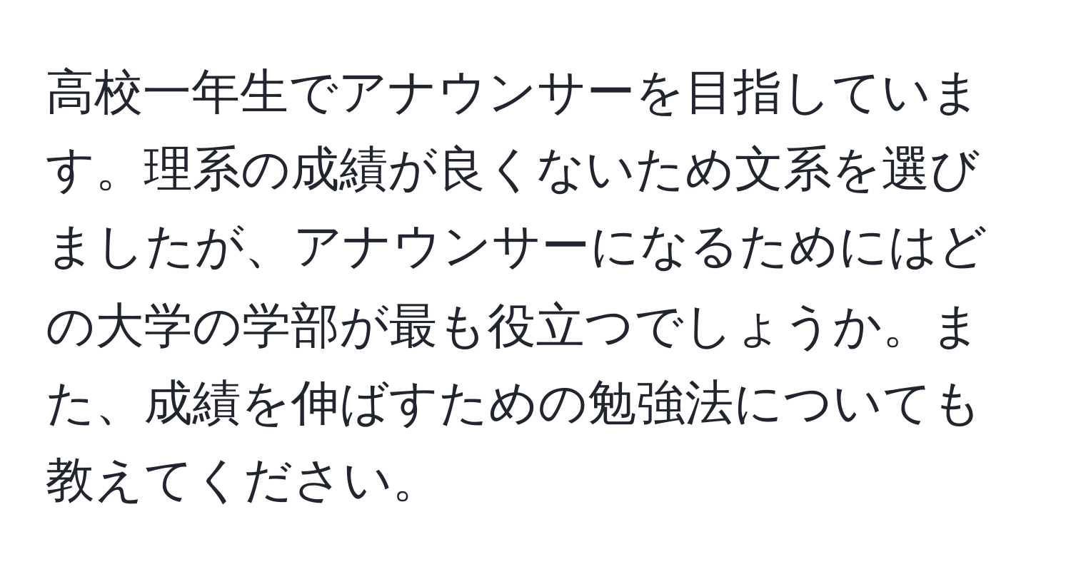 高校一年生でアナウンサーを目指しています。理系の成績が良くないため文系を選びましたが、アナウンサーになるためにはどの大学の学部が最も役立つでしょうか。また、成績を伸ばすための勉強法についても教えてください。