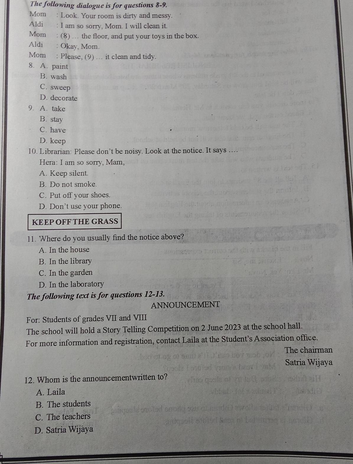 The following dialogue is for questions 8-9.
Mom : Look. Your room is dirty and messy.
Aldi : I am so sorry, Mom. I will clean it.
Mom : (8) … the floor, and put your toys in the box.
Aldi : Okay, Mom.
Mom : Please, (9) ... it clean and tidy.
8. A. paint
B. wash
C. sweep
D. decorate
9. A. take
B. stay
C. have
D. keep
10. Librarian: Please don’t be noisy. Look at the notice. It says ....
Hera: I am so sorry, Mam,
A. Keep silent.
B. Do not smoke.
C. Put off your shoes.
D. Don’t use your phone.
KEEP OFF THE GRASS
11. 'Where do you usually find the notice above?
A. In the house
B. In the library
C. In the garden
D. In the laboratory
The following text is for questions 12-13.
ANNOUNCEMENT
For: Students of grades VII and VIII
The school will hold a Story Telling Competition on 2 June 2023 at the school hall.
For more information and registration, contact Laila at the Student’s Association office.
The chairman
Satria Wijaya
12. Whom is the announcementwritten to?
A. Laila
B. The students
C. The teachers
D. Satria Wijaya