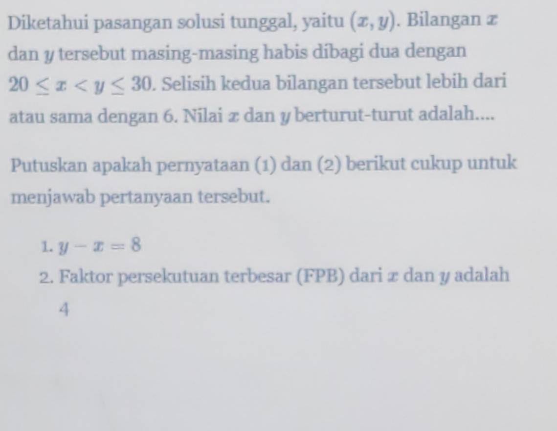 Diketahui pasangan solusi tunggal, yaitu (x,y). Bilangan x
dan y tersebut masing-masing habis díbagi dua dengan
20≤ x . Selisih kedua bilangan tersebut lebih dari
atau sama dengan 6. Nilai æ dan yberturut -turut adalah....
Putuskan apakah pernyataan (1) dan (2) berikut cukup untuk
menjawab pertanyaan tersebut.
1. y-x=8
2. Faktor persekutuan terbesar (FPB) dari æ dan y adalah
4