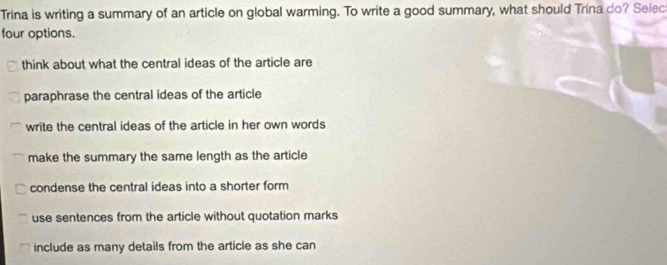 Trina is writing a summary of an article on global warming. To write a good summary, what should Trina do? Selec
four options.
think about what the central ideas of the article are
paraphrase the central ideas of the article
write the central ideas of the article in her own words
make the summary the same length as the article
condense the central ideas into a shorter form
use sentences from the article without quotation marks
include as many details from the article as she can