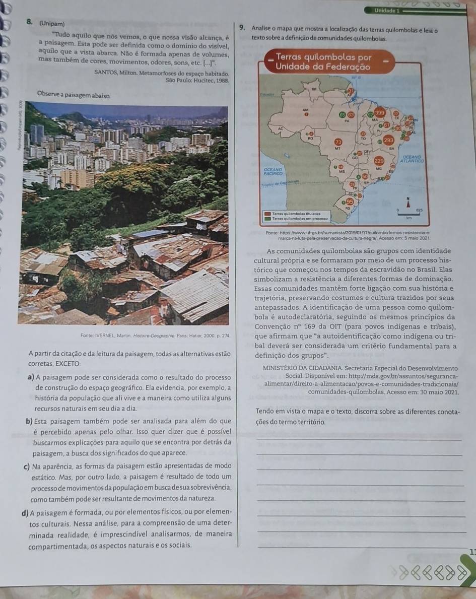 Unidade 1
8. (Unipam) 9. Analise o mapa que mostra a localização das terras quilombolas e leia o
Tudo aquílo que nós vemos, o que nossa visão alcança, é texto sobre a definição de comunidades quilombolas.
a paisagem. Esta pode ser definida como o domínio do visível,
aquílo que a vista abarca. Não é formada apenas de volumes,
mas também de cores, movimentos, odores, sons, etc. [...]" 
SANTOS, Milton. Metamorfoses do espaço habitado.
São Paulo: Hucitec, 1988
Obs
Fonte: https://www.ufrgs.br/humanista/2019/01/17/quilombo-lemos-resistencia-e
As comunidades quilombolas são grupos com identidade
cultural própria e se formaram por meio de um processo his-
tórico que começou nos tempos da escravidão no Brasil. Elas
simbolizam a resistência a diferentes formas de dominação.
Essas comunidades mantêm forte ligação com sua história e
trajetória, preservando costumes e cultura trazidos por seus
antepassados. A identificação de uma pessoa como quilom-
bola é autodeclaratória, seguindo os mesmos princípios da
Convenção n° 169 da OIT (para povos indígenas e tribais),
Fonte: IVERNEL, Martin. Histoire-Geographie. Paris: Hatier, 2000. p. 274 que afirmam que "a autoidentificação como indígena ou tri-
bal deverá ser considerada um critério fundamental para a
A partir da citação e da leitura da paisagem, todas as alternativas estão definição dos grupos".
corretas, EXCETO: MINISTÉRIO DA CIDADANIA. Secretaria Especial do Desenvolvimento
Social. Disponível em: http://mds.gov.br/assuntos/seguranca-
a) A paisagem pode ser considerada como o resultado do processo alimentar/direito-a-alimentacao/povos-e-comunidades-tradicionais/
de construção do espaço geográfico. Ela evidencia, por exemplo, a comunidades-quilombolas. Acesso em: 30 maio 2021.
história da população que ali vive e a maneira como utiliza alguns
recursos naturais em seu dia a dia. Tendo em vista o mapa e o texto, discorra sobre as diferentes conota-
b) Esta paisagem também pode ser analisada para além do que ções do termo território.
é percebido apenas pelo olhar. Isso quer dizer que é possível
buscarmos explicações para aquilo que se encontra por detrás da
_
paisagem, a busca dos significados do que aparece._
c) Na aparência, as formas da paisagem estão apresentadas de modo_
estático. Mas, por outro lado, a paisagem é resultado de todo um
processo de movimentos da população em busca de sua sobrevivência ,
_
como também pode ser resultante de movimentos da natureza._
d) A paisagem é formada, ou por elementos físicos, ou por elemen-_
_
tos culturais. Nessa análise, para a compreensão de uma deter-
minada realidade, é imprescindível analisarmos, de maneira
compartimentada, os aspectos naturais e os sociais._
_
11