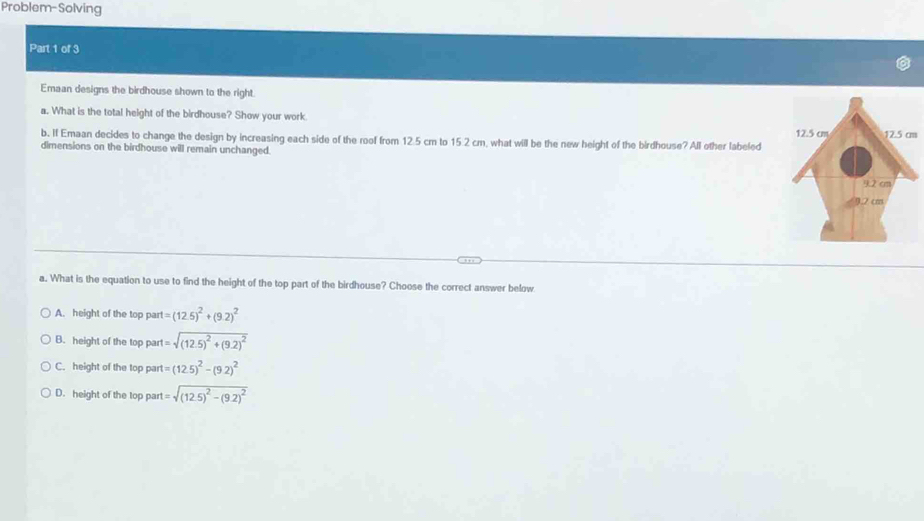 Problem-Solving
Part 1 of 3
Emaan designs the birdhouse shown to the right.
a. What is the total height of the birdhouse? Show your work
b. If Emaan decides to change the design by increasing each side of the roof from 12.5 cm to 15.2 cm, what will be the new height of the birdhouse? All other labeled m
dimensions on the birdhouse will remain unchanged.
a. What is the equation to use to find the height of the top part of the birdhouse? Choose the correct answer below
A. height of the top par 1=(12.5)^2+(9.2)^2
B. height of the top part l=sqrt((12.5)^2)+(9.2)^2
C. height of the top par t=(12.5)^2-(9.2)^2
D. height of the top part =sqrt((12.5)^2)-(9.2)^2