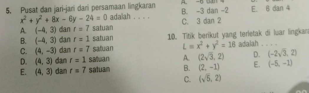 Pusat dan jari-jari dari persamaan lingkaran A. -6 dan 4
B. -3 dan -2 E. 6 dan 4
x^2+y^2+8x-6y-24=0 adalah . . . .
C. 3 dan 2
A. (-4,3) dan r=7 satuan
B. (-4,3) dan r=1 satuan 10. Titik berikut yang terletak di luar lingkara
Lequiv x^2+y^2=16
C. (4,-3) dan r=7 satuan adalah . . . .
A. (2sqrt(3),2) D.
D. (4,3) dan r=1 satuan (-2sqrt(3),2)
B. (2,-1)
E. (4,3) dan r=7 satuan E. (-5,-1)
C. (sqrt(5),2)