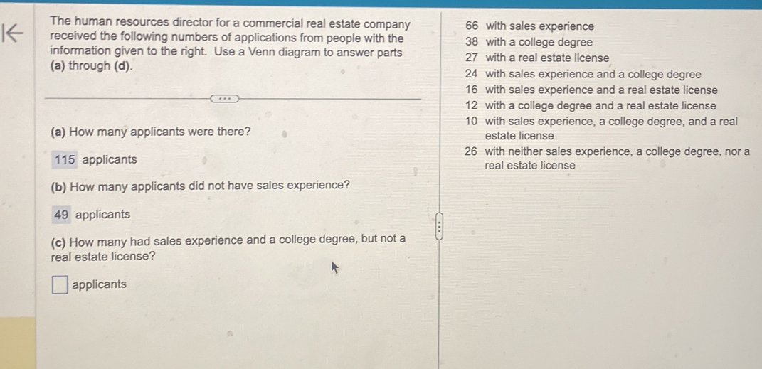 The human resources director for a commercial real estate company 66 with sales experience
received the following numbers of applications from people with the 38 with a college degree
information given to the right. Use a Venn diagram to answer parts 27 with a real estate license
(a) through (d). 24 with sales experience and a college degree
16 with sales experience and a real estate license
12 with a college degree and a real estate license
10 with sales experience, a college degree, and a real
(a) How many applicants were there? estate license
26 with neither sales experience, a college degree, nor a
115 applicants real estate license
(b) How many applicants did not have sales experience?
49 applicants
(c) How many had sales experience and a college degree, but not a
real estate license?
applicants