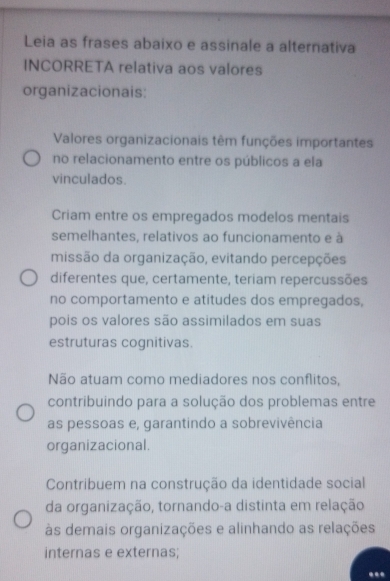 Leia as frases abaixo e assinale a alternativa
INCORRETA relativa aos valores
organizacionais:
Valores organizacionais têm funções importantes
no relacionamento entre os públicos a ela
vinculados.
Criam entre os empregados modelos mentais
semelhantes, relativos ao funcionamento e à
missão da organização, evitando percepções
diferentes que, certamente, teriam repercussões
no comportamento e atitudes dos empregados,
pois os valores são assimilados em suas
estruturas cognitivas.
Não atuam como mediadores nos conflitos,
contribuindo para a solução dos problemas entre
as pessoas e, garantindo a sobrevivência
organizacional.
Contribuem na construção da identidade social
da organização, tornando-a distinta em relação
às demais organizações e alinhando as relações
internas e externas;