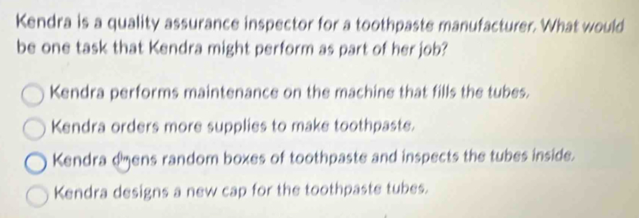 Kendra is a quality assurance inspector for a toothpaste manufacturer. What would
be one task that Kendra might perform as part of her job?
Kendra performs maintenance on the machine that fills the tubes.
Kendra orders more supplies to make toothpaste.
Kendra dens random boxes of toothpaste and inspects the tubes inside.
Kendra designs a new cap for the toothpaste tubes.