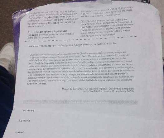 Existen diversas estrategias y recursos Los adjetivos son palabras que expresan
para construir el relato de una narración alguna cualidad o aracterística de algo,
Por ejemplo las descripciones pueden ya sea una cosa o una persona.
establecer s rasgos de personalidad de Otro recurso que ya hemos visto para
desenvuelven los personajes y los espacios donde se caracterizar al personaje es la forma en la
que habla: que palabras usa, cómo las usa.
El uso de adjetivos y figuras del como las pronuncia, qué errores comete,
clara de los personajes lenguaje permite plasmár una imagen que revelan su personalidad entre otras particularidades de su habla
Lee este fragmento del inicio de una novela corta y completa la tabla.
Quiso la buena suerte que todos los de la casa de Clotaldo eran católicos secretos, aunque en
lo público mostraban seguir la opinión de su reina. Tenía Clotaldo un hijo llamado Ricaredo, de
edad de doce años, ensenado de sus padres a amar y temer a Dios y a estar muy entero en las
verdader de la fe católica. Catalina, la mujer de Clotaldo, noble, cristiana y prudente señora, tomó
tanto amor a Isabel que, como sí fueza su hija, la criaba, regalaba e industriaba; y la niña era de tan
buen natural, que con facilidad aprendía todo cuanto le enseñahan. Con el tiempo y con los regalos,
fue olvidando los que sus padres verdaderos le habían hecho; pero no tanto que dejase de acordarse
y de suspirar por ellos muchas veces; y, aunque iba aprendiendo la lengua inglesa, no perdía la
española, porque Clotaldo tenía cuidado de traerle a casa secretamente españoles que hablasen con
nacido en Londres. ella. Desta manera, sin olvidar la suya, como está dicho, hablaba la lengua inglesa como si hubiera
Miguel de Cervantes. ''La española inglesa''. En Novelas ejemplares
bit.ly/3K4FNpG (consulta: 12 de julio de 2023).
Ricaredo
Catalina
Isabel