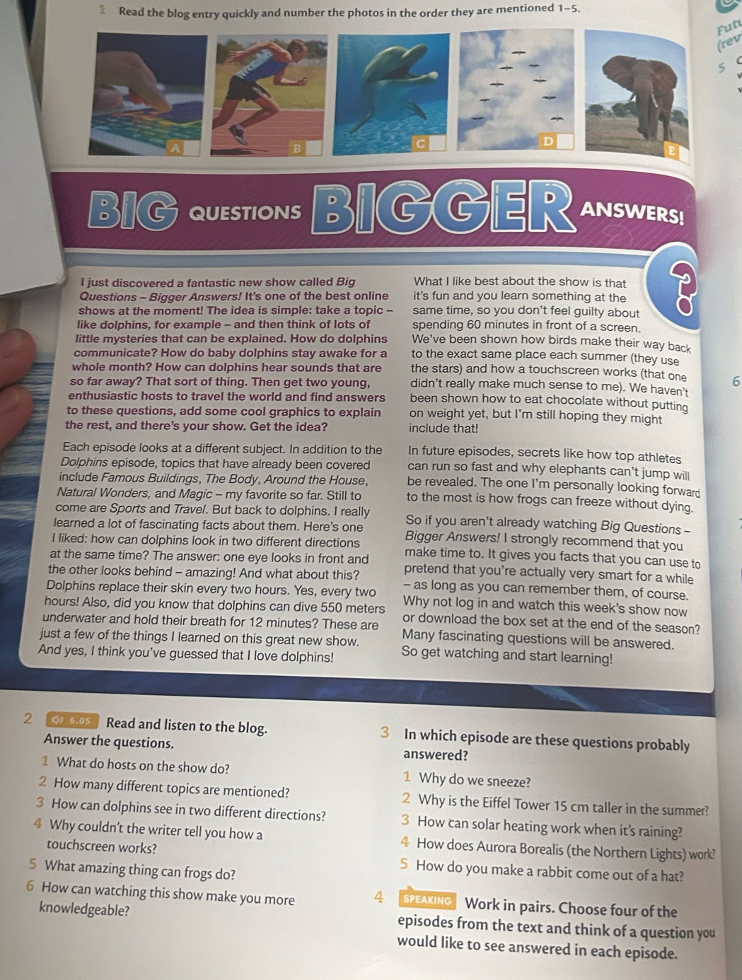 Read the blog entry quickly and number the photos in the order they are mentioned 1-5.
Fut
(rev
5
B
C
D
BIG QUEStIONs BIGGER ANSWERS!
I just discovered a fantastic new show called Big What I like best about the show is that
Questions - Bigger Answers! It's one of the best online it's fun and you learn something at the I
shows at the moment! The idea is simple: take a topic - same time, so you don't feel guilty about
like dolphins, for example - and then think of lots of spending 60 minutes in front of a screen.
little mysteries that can be explained. How do dolphins We've been shown how birds make their way back
communicate? How do baby dolphins stay awake for a to the exact same place each summer (they use
whole month? How can dolphins hear sounds that are the stars) and how a touchscreen works (that one 6
so far away? That sort of thing. Then get two young, didn't really make much sense to me). We haven't
enthusiastic hosts to travel the world and find answers been shown how to eat chocolate without putting
to these questions, add some cool graphics to explain on weight yet, but I'm still hoping they might
the rest, and there's your show. Get the idea? include that!
Each episode looks at a different subject. In addition to the In future episodes, secrets like how top athletes
Dolphins episode, topics that have already been covered can run so fast and why elephants can't jump will
include Famous Buildings, The Body, Around the House, be revealed. The one I'm personally looking forward
Natural Wonders, and Magic - my favorite so far. Still to to the most is how frogs can freeze without dying.
come are Sports and Trave/. But back to dolphins. I really
learned a lot of fascinating facts about them. Here's one So if you aren't already watching Big Questions -
Bigger Answers! I strongly recommend that you
I liked: how can dolphins look in two different directions make time to. It gives you facts that you can use to
at the same time? The answer: one eye looks in front and pretend that you’re actually very smart for a while
the other looks behind - amazing! And what about this? - as long as you can remember them, of course.
Dolphins replace their skin every two hours. Yes, every two Why not log in and watch this week's show now
hours! Also, did you know that dolphins can dive 550 meters or download the box set at the end of the season?
underwater and hold their breath for 12 minutes? These are
just a few of the things I learned on this great new show. Many fascinating questions will be answered.
And yes, I think you've guessed that I love dolphins! So get watching and start learning!
2 6.05 Read and listen to the blog. 3 In which episode are these questions probably
Answer the questions. answered?
1 What do hosts on the show do? 1 Why do we sneeze?
2 How many different topics are mentioned? 2 Why is the Eiffel Tower 15 cm taller in the summer?
3 How can dolphins see in two different directions? 3 How can solar heating work when its raining?
4 Why couldn't the writer tell you how a 4 How does Aurora Borealis (the Northern Lights) work?
touchscreen works? 5 How do you make a rabbit come out of a hat?
5 What amazing thing can frogs do?
4
6 How can watching this show make you more SpeaKIng Work in pairs. Choose four of the
knowledgeable? episodes from the text and think of a question you
would like to see answered in each episode.