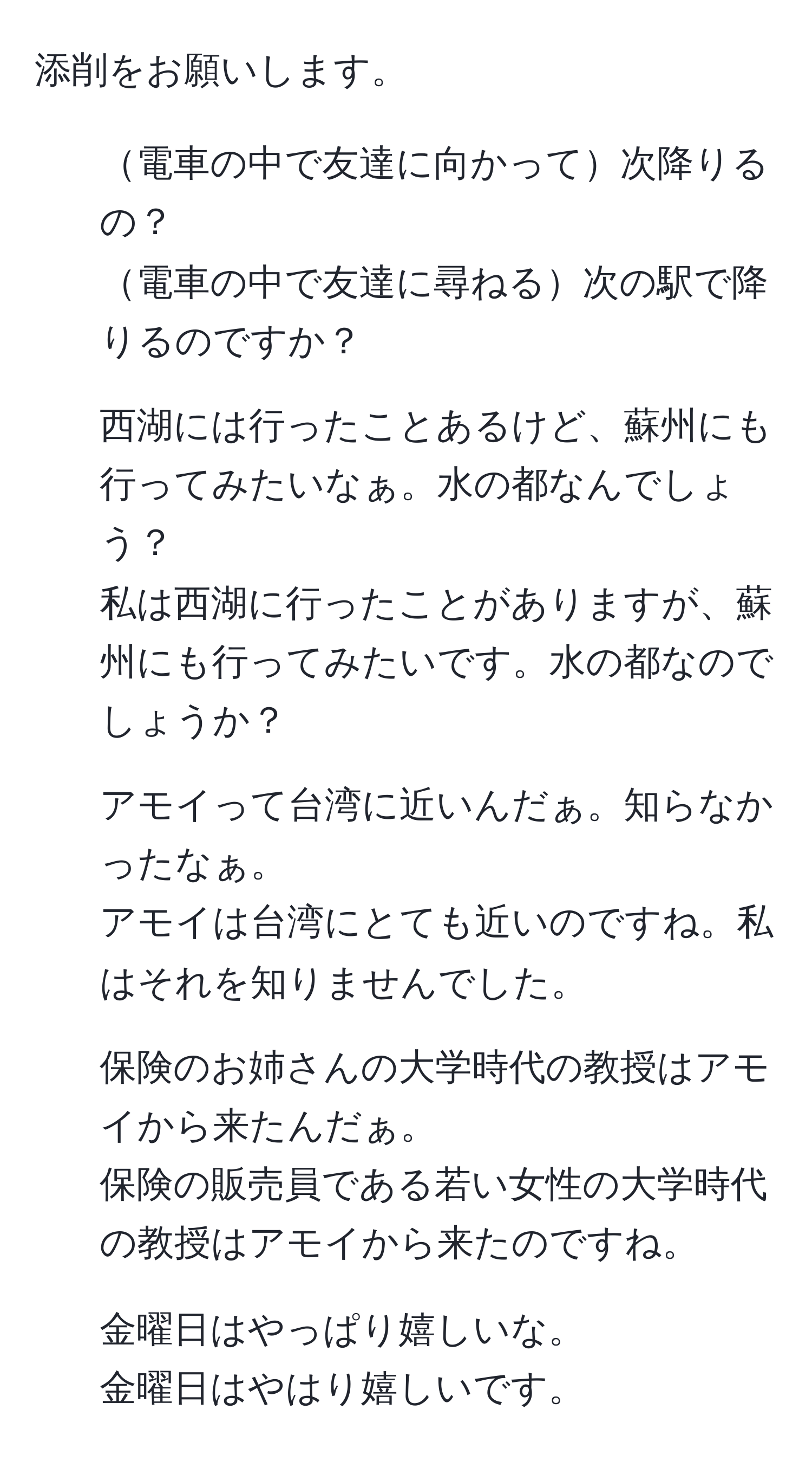 添削をお願いします。

1. 電車の中で友達に向かって次降りるの？
   
電車の中で友達に尋ねる次の駅で降りるのですか？

2. 西湖には行ったことあるけど、蘇州にも行ってみたいなぁ。水の都なんでしょう？
   
私は西湖に行ったことがありますが、蘇州にも行ってみたいです。水の都なのでしょうか？

3. アモイって台湾に近いんだぁ。知らなかったなぁ。
   
アモイは台湾にとても近いのですね。私はそれを知りませんでした。

4. 保険のお姉さんの大学時代の教授はアモイから来たんだぁ。
   
保険の販売員である若い女性の大学時代の教授はアモイから来たのですね。

5. 金曜日はやっぱり嬉しいな。
   
金曜日はやはり嬉しいです。