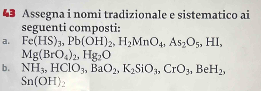 Assegna i nomi tradizionale e sistematico ai 
seguenti composti: 
a. Fe(HS)_3, Pb(OH)_2, H_2MnO_4, As_2O_5, HI,
Mg(BrO_4)_2, Hg_2O
b. NH_3, HClO_3, BaO_2, K_2SiO_3, CrO_3, BeH_2,
Sn(OH)_2