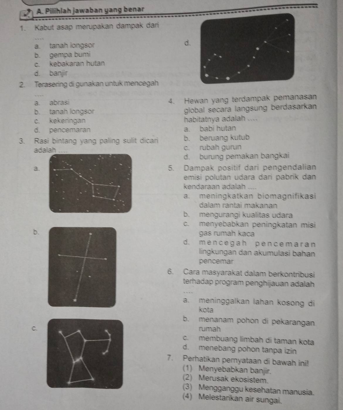 Pilihlah jawaban yang benar
1. Kabut asap merupakan dampak dari
a. tanah longsor
d.
b. gempa bumi
c. kebakaran hutan
d. banjir
2. Terasering di gunakan untuk mencegah
a. abrasi 4. Hewan yang terdampak pemanasan
b. tanah longsor
global secara langsung berdasarkan
c. kekeringan habitatnya adalah ....
d. pencemaran a. babi hutan
3. Rasi bintang yang paling sulit dicari b. beruang kutub
adalah c. rubah gurun
d. burung pemakan bangkai
a.5. Dampak positif dari pengendalian
emisi polutan udara dari pabrik dan
kendaraan adalah . ___
a. meningkatkan biomagnifikasi
dalam rantai makanan
b. mengurangi kualitas udara
c. menyebabkan peningkatan misi
b.
gas rumah kaca
d. mencegah pencemaran
lingkungan dan akumulasi bahan
pencemar
6. Cara masyarakat dalam berkontribusi
terhadap program penghijauan adalah
a. meninggalkan lahan kosong di
kota
b. menanam pohon di pekarangan
C.
rumah
c. membuang limbah di taman kota
d. menebang pohon tanpa izin
7. Perhatikan pernyataan di bawah ini!
(1) Menyebabkan banjir.
(2) Merusak ekosistem.
(3) Mengganggu kesehatan manusia.
(4) Melestarikan air sungai.