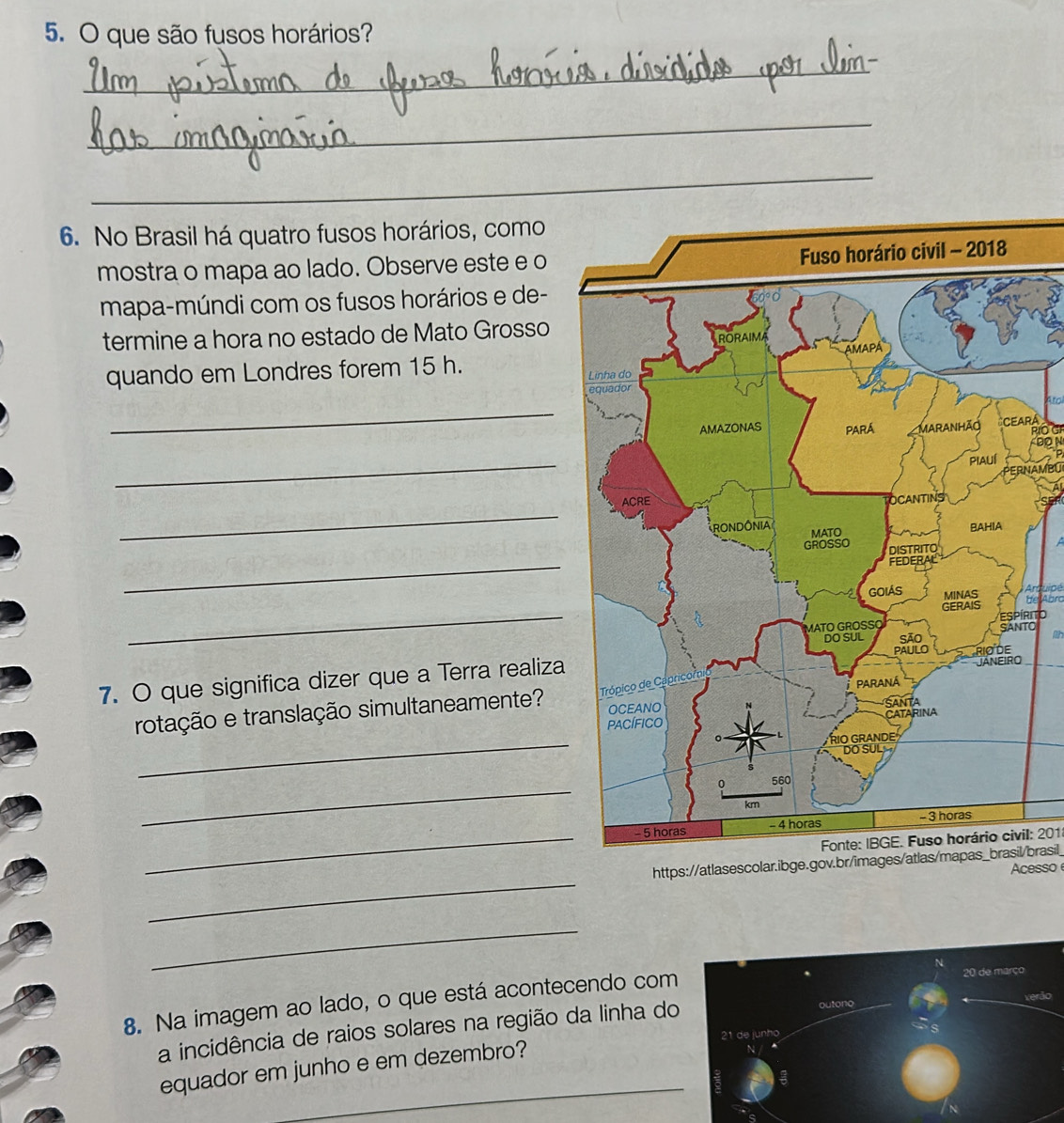 que são fusos horários? 
_ 
_ 
_ 
6. No Brasil há quatro fusos horários, como 
mostra o mapa ao lado. Observe este e o 
mapa-múndi com os fusos horários e de- 
termine a hora no estado de Mato Grosso 
quando em Londres forem 15 h. 
_ 
RA 
Is 
on 
_ 
PERNAMBU 
_ 
_ 
Aruipe 
_ 
be Abro 
Orito 
a 
7. O que significa dizer que a Terra realiza 
rotação e translação simultaneamente? 
_ 
_ 
_ 
Fonte: IBGE. Fuso horário civil: 201
_ 
https://atlasescolar.ibge.gov.br/images/atlas/mapas_brasil/brasil_ 
Acesso 
_ 
8. Na imagem ao lado, o que está acontecendo com 
a incidência de raios solares na região da linha do 
_ 
equador em junho e em dezembro?