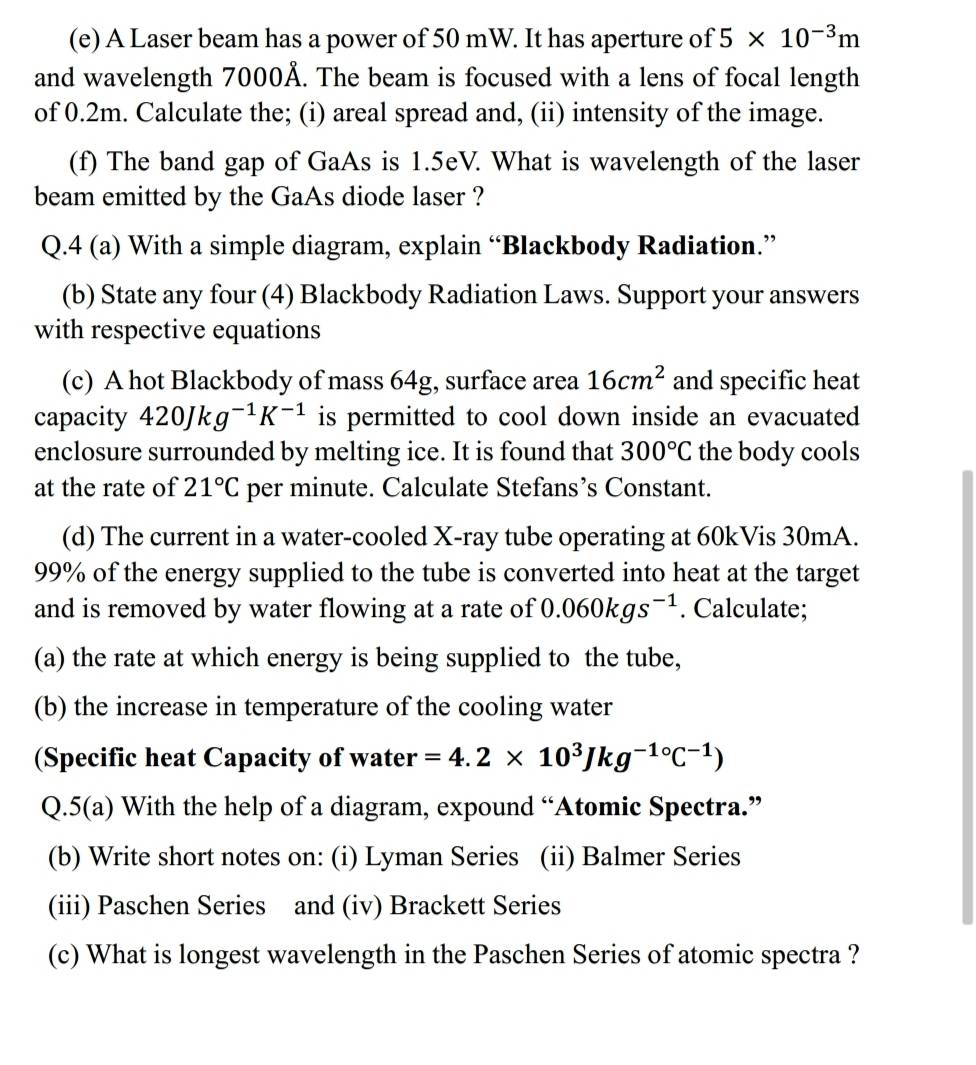 A Laser beam has a power of 50 mW. It has aperture of 5* 10^(-3)m
and wavelength 7000Å. The beam is focused with a lens of focal length 
of 0.2m. Calculate the; (i) areal spread and, (ii) intensity of the image. 
(f) The band gap of GaAs is 1.5eV. What is wavelength of the laser 
beam emitted by the GaAs diode laser ? 
Q.4 (a) With a simple diagram, explain “Blackbody Radiation.” 
(b) State any four (4) Blackbody Radiation Laws. Support your answers 
with respective equations 
(c) A hot Blackbody of mass 64g, surface area 16cm^2 and specific heat 
capacity 420Jkg^(-1)K^(-1) is permitted to cool down inside an evacuated 
enclosure surrounded by melting ice. It is found that 300°C the body cools 
at the rate of 21°C per minute. Calculate Stefans’s Constant. 
(d) The current in a water-cooled X -ray tube operating at 60kVis 30mA.
99% of the energy supplied to the tube is converted into heat at the target 
and is removed by water flowing at a rate of 0.060kgs^(-1). Calculate; 
(a) the rate at which energy is being supplied to the tube, 
(b) the increase in temperature of the cooling water 
(Specific heat Capacity of water =4.2* 10^3Jkg^(-1circ)C^(-1))
Q.5(a) With the help of a diagram, expound “Atomic Spectra.” 
(b) Write short notes on: (i) Lyman Series (ii) Balmer Series 
(iii) Paschen Series and (iv) Brackett Series 
(c) What is longest wavelength in the Paschen Series of atomic spectra ?