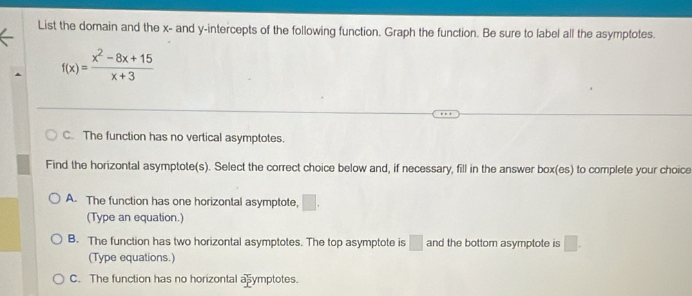 List the domain and the x - and y-intercepts of the following function. Graph the function. Be sure to label all the asymptotes.
f(x)= (x^2-8x+15)/x+3 
C. The function has no vertical asymptotes.
Find the horizontal asymptote(s). Select the correct choice below and, if necessary, fill in the answer box(es) to complete your choice
A. The function has one horizontal asymptote, □. 
(Type an equation.)
B. The function has two horizontal asymptotes. The top asymptote is □ and the bottom asymptote is □. 
(Type equations.)
C. The function has no horizontal ab ymptotes.