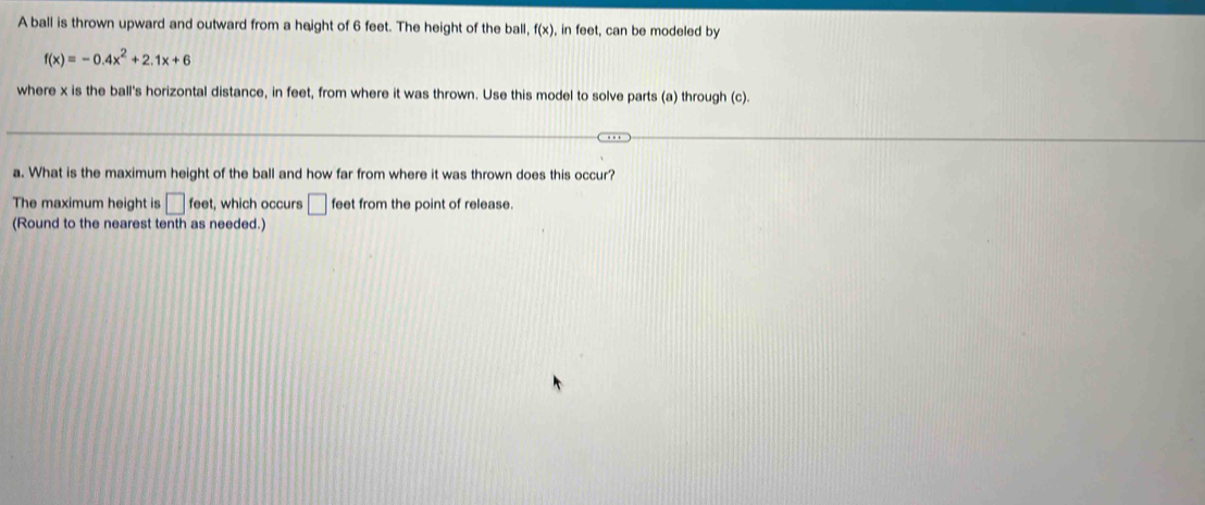 A ball is thrown upward and outward from a height of 6 feet. The height of the ball, f(x) , in feet, can be modeled by
f(x)=-0.4x^2+2.1x+6
where x is the ball's horizontal distance, in feet, from where it was thrown. Use this model to solve parts (a) through (c).