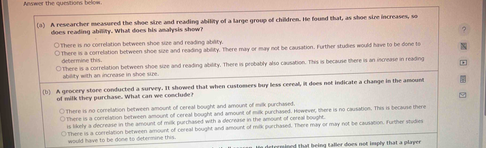 Answer the questions below.
(a) A researcher measured the shoe size and reading ability of a large group of children. He found that, as shoe size increases, so
does reading ability. What does his analysis show?
?
There is no correlation between shoe size and reading ability.
There is a correlation between shoe size and reading ability. There may or may not be causation. Further studies would have to be done to
determine this.
There is a correlation between shoe size and reading ability. There is probably also causation. This is because there is an increase in reading
ability with an increase in shoe size.
(b) A grocery store conducted a survey. It showed that when customers buy less cereal, it does not indicate a change in the amount
of milk they purchase. What can we conclude?
There is no correlation between amount of cereal bought and amount of milk purchased.
There is a correlation between amount of cereal bought and amount of milk purchased. However, there is no causation. This is because there
is likely a decrease in the amount of milk purchased with a decrease in the amount of cereal bought.
There is a correlation between amount of cereal bought and amount of milk purchased. There may or may not be causation. Further studies
would have to be done to determine this.
e determined that being taller does not imply that a player .