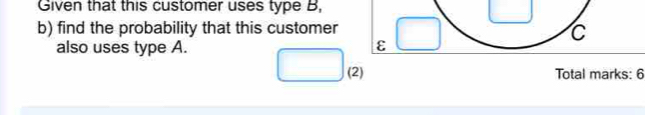 Given that this customer uses type B, 
b) find the probability that this customer 
C 
also uses type A. ε 
(2) Total marks: 6