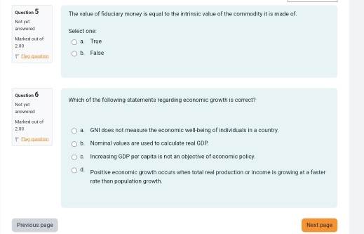 The value of fiduciary money is equal to the intrinsic value of the commodity it is made of.
answered Not yet
Select one
Marked out of
2.00 a. True
Elag queation b. False
Question 6 Which of the following statements regarding economic growth is correct?
answered Not ye!
Marked out of
200 a. GNI does not measure the economic well-being of individuals in a country.
PEleg queation b. Nominal values are used to calculate real GDP.
c. Increasing GDP per capita is not an objective of economic policy
d. Positive economic growth occurs when total real production or income is growing at a faster
rate than population growth.
Previous page Next page