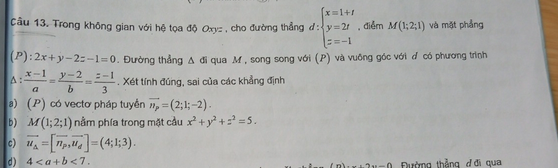 Câầu 13. Trong không gian với hệ tọa độ Oxyz , cho đường thẳng d:beginarrayl x=1+t y=2t z=-1endarray. , điểm M(1;2;1) và mặt phẳng
(P ):2x+y-2z-1=0. Đường thẳng △ đi qua M , song song với (P) và vuông góc với đ có phương trình^(:frac x-1)a= (y-2)/b = (z-1)/3 . Xét tính đúng, sai của các khẳng định
a) (P) có vectơ pháp tuyển vector n_p=(2;1;-2). 
b) M(1;2;1) nằm phía trong mặt cầu x^2+y^2+z^2=5.
c) vector u_△ =[vector n_p,vector u_d]=(4;1;3).
d) 4<7</tex>. 
-∩ Đường thẳng đ đi qua