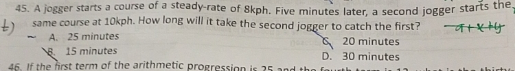 A jogger starts a course of a steady-rate of 8kph. Five minutes later, a second jogger starts the,
same course at 10kph. How long will it take the second jogger to catch the first?
A. 25 minutes
C 20 minutes
8. 15 minutes D. 30 minutes
46. If the first term of the arithmetic progression is 25 a