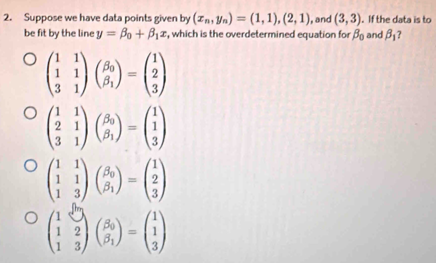 Suppose we have data points given by (x_n,y_n)=(1,1),(2,1) , and (3,3). If the data is to
be fit by the line y=beta _0+beta _1x , which is the overdetermined equation for beta _0 and beta _1 ?
beginpmatrix 1&1 1&1 3&1endpmatrix beginpmatrix beta _0 beta _1endpmatrix =beginpmatrix 1 2 3endpmatrix
beginpmatrix 1&0 1&2 1&3endpmatrix beginpmatrix beta _0 beta _1endpmatrix =beginpmatrix 1 1 3endpmatrix