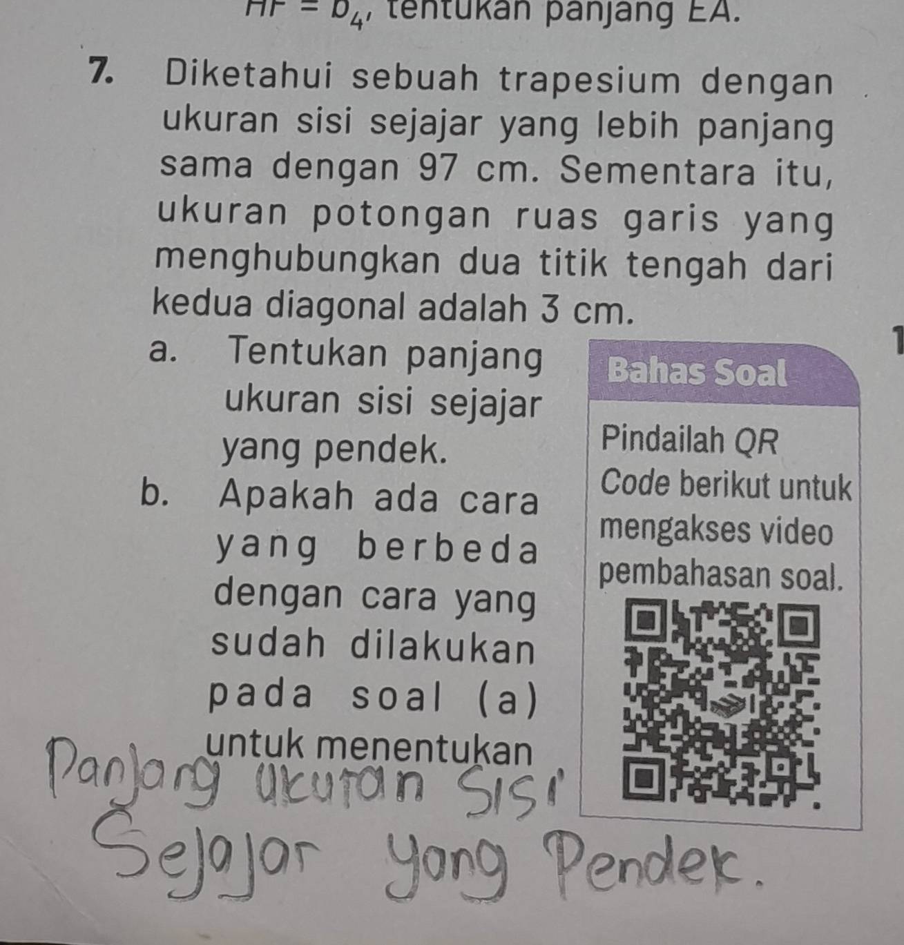 HP=D_4 , tentükan panjang EA. 
7. Diketahui sebuah trapesium dengan 
ukuran sisi sejajar yang lebih panjang 
sama dengan 97 cm. Sementara itu, 
ukuran potongan ruas garis yang 
menghubungkan dua titik tengah dari 
kedua diagonal adalah 3 cm. 
1 
a. Tentukan panjang Bahas Soal 
ukuran sisi sejajar 
yang pendek. 
Pindailah QR
b. Apakah ada cara 
Code berikut untuk 
y ang b e r b e d a
mengakses video 
pembahasan soal. 
dengan cara yang 
sudah dilakukan 
pada soal (a) 
untuk menentukan