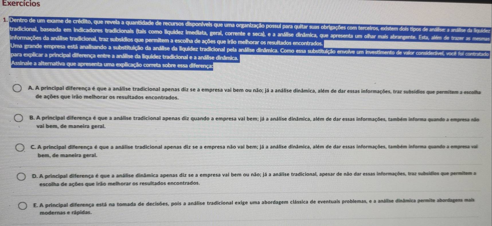 Exercícios
Dentro de um exame de crédito, que revela a quantidade de recursos disponíveis que uma organização possui para quitar suas obrigações com terceiros, existem dois tipos de análise: a análise da liquídiez
tradicional, baseada em indicadores tradicionais (tais como liquidez imediata, geral, corrente e seca), e a análise dinâmica, que apresenta um olhar mais abrangente. Esta, além de trazer as mesmas
informações da análise tradicional, traz subsídios que permitem a escolha de ações que irão melhorar os resultados encontrados.
Uma grande empresa está analisando a substituição da análise da liquidez tradicional pela análise dinâmica. Como essa substituição envolve um investimento de valor considerável, você foi contratado
para explicar a principal diferença entre a análise da liquidez tradicional e a análise dinâmica.
Assinale a alternativa que apresenta uma explicação correta sobre essa diferença:
A. A principal diferença é que a análise tradicional apenas diz se a empresa vai bem ou não; já a análise dinâmica, além de dar essas informações, traz subsídios que permitem a escolha
de ações que irão melhorar os resultados encontrados.
B. A principal diferença é que a análise tradicional apenas diz quando a empresa vai bem; já a análise dinâmica, além de dar essas informações, também informa quando a empresa não
vaí bem, de maneira geral.
C. A principal diferença é que a análise tradicional apenas diz se a empresa não vai bem; já a análise dinâmica, além de dar essas informações, também informa quando a empresa vai
bem, de maneira geral.
D. A principal diferença é que a análise dinâmica apenas diz se a empresa vai bem ou não; já a análise tradicional, apesar de não dar essas informações, traz subsídios que permitem a
escolha de ações que irão melhorar os resultados encontrados.
E. A principal diferença está na tomada de decisões, pois a análise tradicional exige uma abordagem clássica de eventuais problemas, e a análise dinâmica permite abordagens mais
modernas e rápidas.