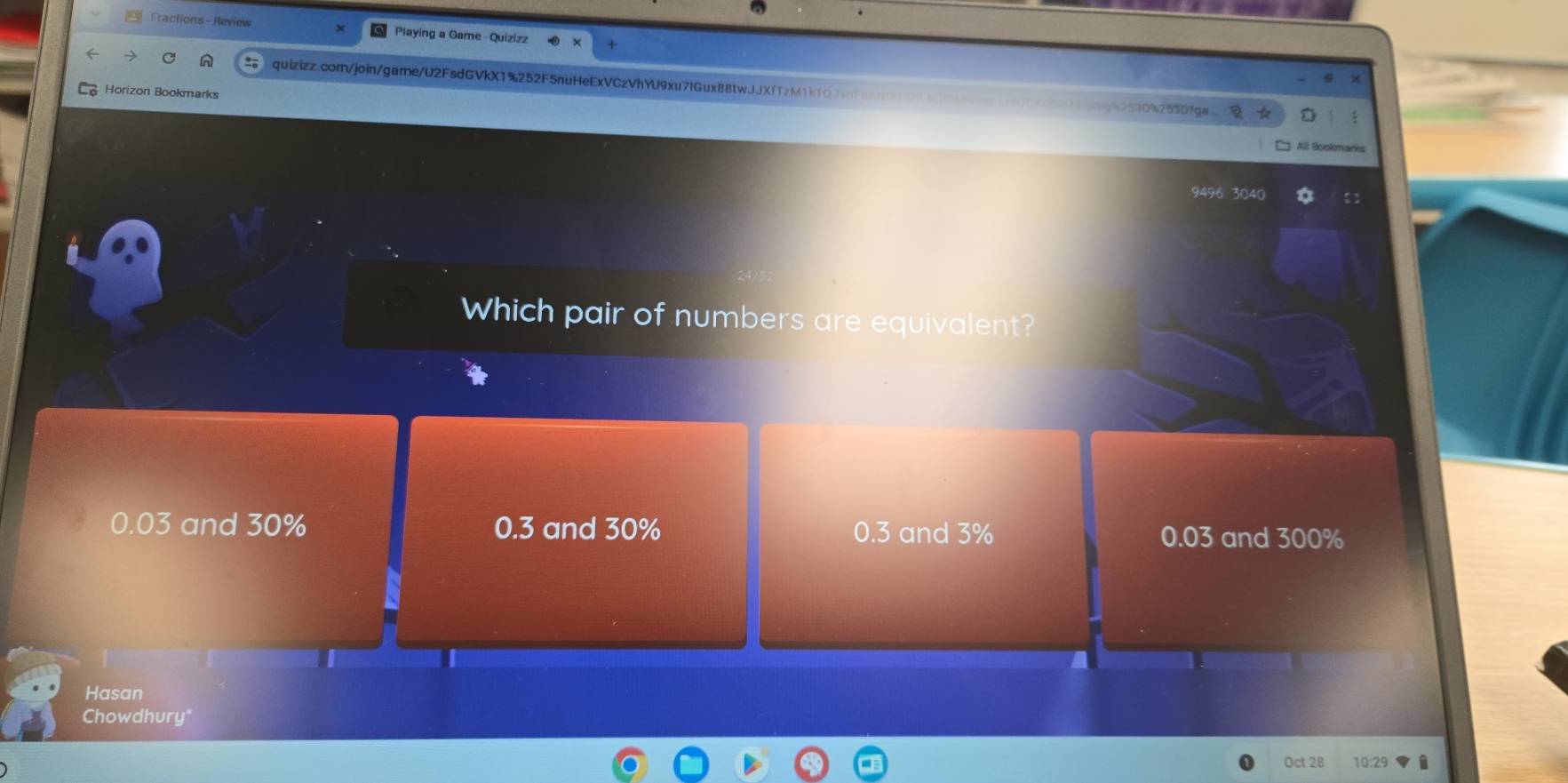 Fractions - Review Playing a Game - Quizizz
n quizizz.com/join/game/U2FsdGVkX1%252F5nuHeExVCzVhYU9xu7IGux88twJJXfTzM1kTQ
Horizon Bookmarks
/g%2510%25307ga. ☆
9496 3040
Which pair of numbers are equivalent?
0.03 and 30% 0.3 and 30% 0.3 and 3%
0.03 and 300%
Hasan
Chowdhury"
Oct 28 i