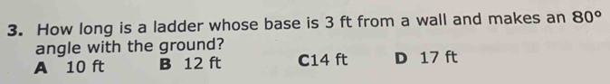 How long is a ladder whose base is 3 ft from a wall and makes an 80°
angle with the ground?
A 10 ft B 12 ft C14 ft D 17 ft