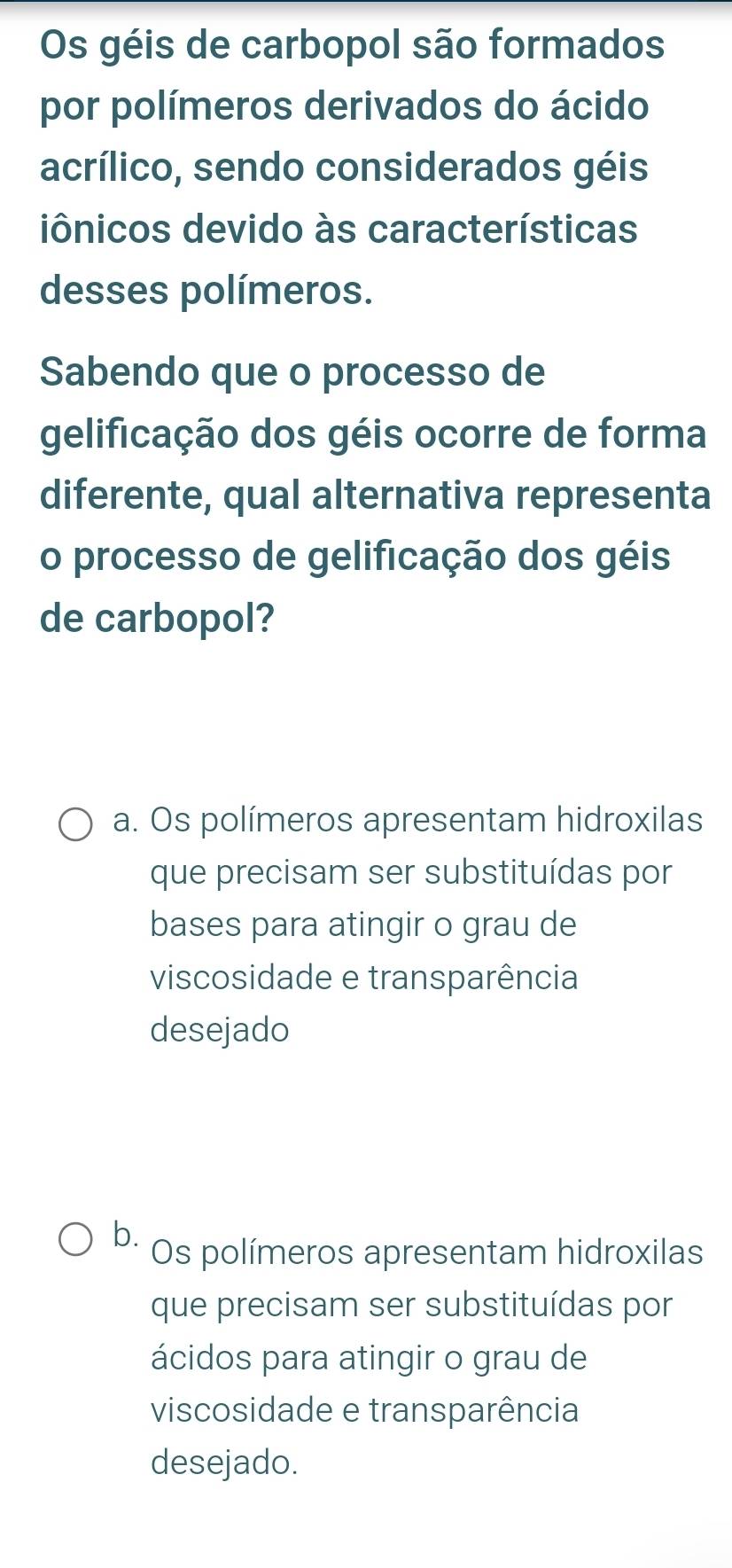 Os géis de carbopol são formados
por polímeros derivados do ácido
acrílico, sendo considerados géis
iônicos devido às características
desses polímeros.
Sabendo que o processo de
gelificação dos géis ocorre de forma
diferente, qual alternativa representa
o processo de gelificação dos géis
de carbopol?
a. Os polímeros apresentam hidroxilas
que precisam ser substituídas por
bases para atingir o grau de
viscosidade e transparência
desejado
b. Os polímeros apresentam hidroxilas
que precisam ser substituídas por
ácidos para atingir o grau de
viscosidade e transparência
desejado.