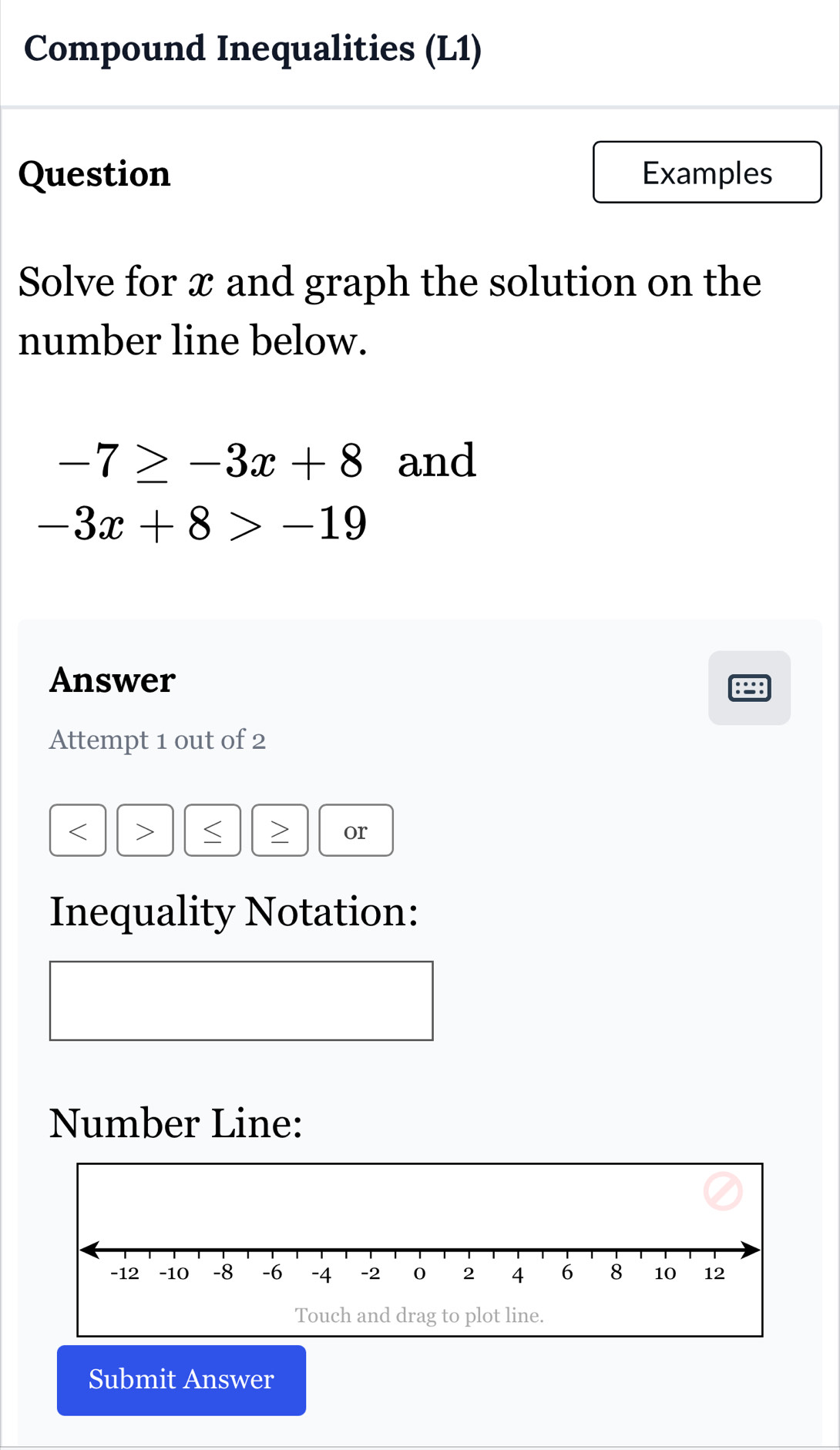 Compound Inequalities (L1) 
Question Examples 
Solve for x and graph the solution on the 
number line below.
-7≥ -3x+8 and
-3x+8>-19
Answer 
Attempt 1 out of 2

or 
Inequality Notation: 
Number Line: 
Submit Answer