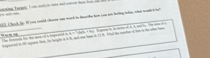 carning Target: I can analyze tates and convert them from one wll i 
ew anit os . 
S51 Check in: If you could choose one word tn describe how you are feeling today, what would it be? 
The formula for the area of a trapezoid is A=1/2h(b_1+b_2) Express by in teris of I, I, and bs. The area of a 
Warm up 
trapecold is 60 square feet, its height is 6 B, and one base is 12 8. Find the number of feet in the other base.