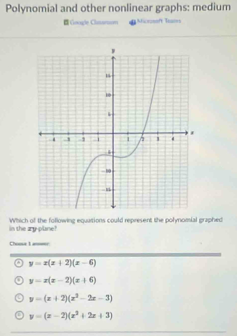 Polynomial and other nonlinear graphs: medium
Google Chasroum Micromeft Teams
Which of the following equations could represent the polynomial graphed
in the zyplane?
Chouse 1
a y=x(x+2)(x-6)
y=x(x-2)(x+6)
y=(x+2)(x^2-2x-3)
a y=(x-2)(x^2+2x+3)