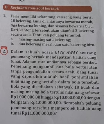 Kerjakan soal-soal berikut! 
1. Fajar memiliki sekantong kelereng yang berisi
10 kelereng. Lima di antaranya bewarna merah, 
tiga bewarna kuning, dan sisanya bewarna biru. 
Dari kantong tersebut akan diambil 3 kelereng 
secara acak. Tentukan peluang terambil: 
a. masing-masing satu kelereng; 
b. dua kelereng merah dan satu kelereng biru. 
2.) Dalam sebuah acara GIVE AWAY seorang 
pemenang berhak mendapatkan hadiah uang 
tunai. Adapun cara undiannya sebagai berikut. 
Pemenang mengambil dua bola berturutan 
tanpa pengembalian secara acak. Uang tunai 
yang diperoleh adalah hasil penjumlahan 
nilai uang yang tertulis dalam bola tersebut. 
Bola yang disediakan sebanyak 10 buah dan 
masing-masing bola tertulis nilai uang sebesar
Rp1.000.000,00 hingga Rp10.000.000,00 dengan 
kelipatan Rp1.000.000,00. Berapakah peluang 
pemenang tersebut memperoleh hadiah uang 
tunai Rp11.000.000,00?