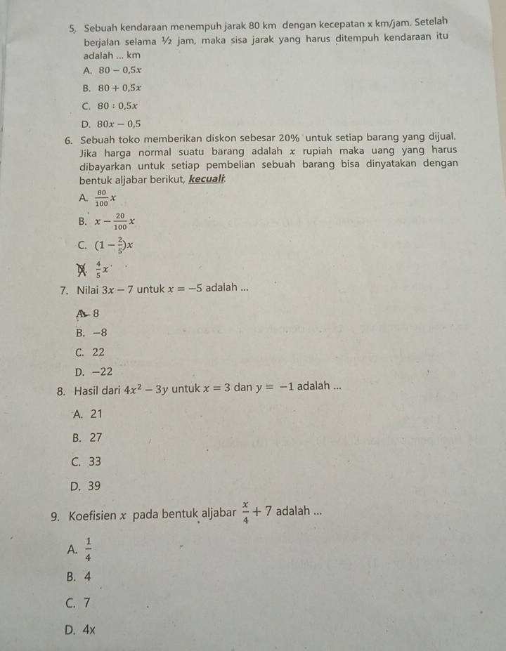 Sebuah kendaraan menempuh jarak 80 km dengan kecepatan x km/jam. Setelah
berjalan selama ½ jam, maka sisa jarak yang harus ditempuh kendaraan itu
adalah ... km
A. 80-0.5x
B. 80+0.5x
C. 80:0,5x
D. 80x-0,5
6. Sebuah toko memberikan diskon sebesar 20% untuk setiap barang yang dijual.
Jika harga normal suatu barang adalah x rupiah maka uang yang harus
dibayarkan untuk setiap pembelian sebuah barang bisa dinyatakan dengan
bentuk aljabar berikut, kecuali.
A.  80/100 x
B. x- 20/100 x
C. (1- 2/5 )x
A  4/5 x
7. Nilai 3x-7 untuk x=-5 adalah ...
A 8
B. -8
C. 22
D. -22
8. Hasil dari 4x^2-3y untuk x=3 dan y=-1 adalah ...
A. 21
B. 27
C. 33
D. 39
9. Koefisien x pada bentuk aljabar  x/4 +7 adalah ...
A.  1/4 
B. 4
C. 7
D. 4x