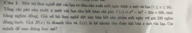 Một hộ làm nghề dệt vải lụa tơ tầm sản xuất mỗi ngày được x mét vải lụa (1≤ x≤ 18). 
Tổng chi phí sản xuất x mét vải lụa cho bởi hàm chi phí: C(x)=x^3-3x^2-20x+500 , tính 
bằng nghìn đồng. Giả sử hộ làm nghề dệt này bán hết sản phẩm mỗi ngày với giá 220 nghìn 
dồng/mét. Gọi B(x) là doanh thu và L(x) là lợi nhuận thu được khi bán x mét/vải lụa. Các 
mệnh đề sau dúng hay sai?