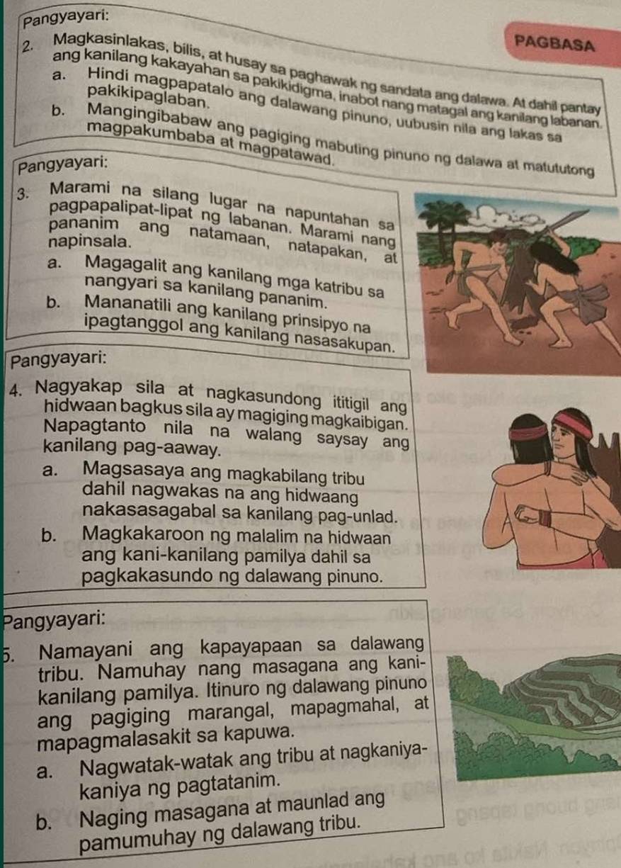 Pangyayari:
PAGBASA
2. Magkasinlakas, bilis, at husay sa paghawak ng sandata ang dalawa. At dahil pantay
ang kanilang kakayahan sa pakikidigma, inabot nang matagal ang kanilang labanan
pakikipaglaban.
a. Hindi magpapatalo ang dalawang pinuno, uubusin nila ang lakas s
b. Mangingibabaw ang pagiging mabuting pinuno ng dalawa at matututong
magpakumbaba at magpatawad.
Pangyayari:
3. Marami na silang lugar na napuntahan sa
pagpapalipat-lipat ng labanan. Marami nang
pananim ang natamaan， natapakan, at
napinsala.
a. Magagalit ang kanilang mga katribu sa
nangyari sa kanilang pananim.
b. Mananatili ang kanilang prinsipyo na
ipagtanggol ang kanilang nasasakupan.
Pangyayari:
4. Nagyakap sila at nagkasundong ititigil ang
hidwaan bagkus sila ay magiging magkaibigan.
Napagtanto nila na walang saysay ang
kanilang pag-aaway.
a. Magsasaya ang magkabilang tribu
dahil nagwakas na ang hidwaang
nakasasagabal sa kanilang pag-unlad.
b. Magkakaroon ng malalim na hidwaan
ang kani-kanilang pamilya dahil sa
pagkakasundo ng dalawang pinuno.
Pangyayari:
5. Namayani ang kapayapaan sa dalawang
tribu. Namuhay nang masagana ang kani-
kanilang pamilya. Itinuro ng dalawang pinuno
ang pagiging marangal, mapagmahal, at
mapagmalasakit sa kapuwa.
a. Nagwatak-watak ang tribu at nagkaniya-
kaniya ng pagtatanim.
b. Naging masagana at maunlad ang
pamumuhay ng dalawang tribu.