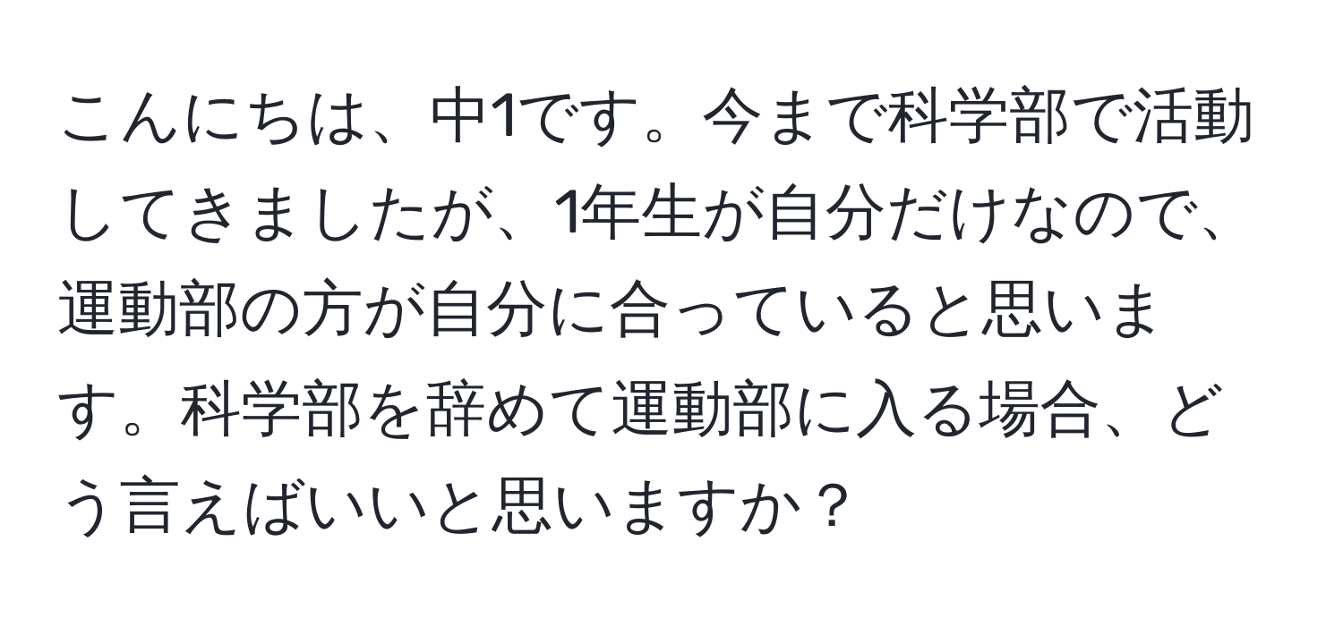 こんにちは、中1です。今まで科学部で活動してきましたが、1年生が自分だけなので、運動部の方が自分に合っていると思います。科学部を辞めて運動部に入る場合、どう言えばいいと思いますか？