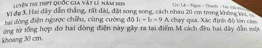 LuyệN thI tHPT QUỐc GIA vật lí năm 2025
Gv: Lê - Ngọc - Thanh - Tel: 033.2020 
Ví dụ 3. Hai dây dẫn thẳng, rất dài, đặt song song, cách nhau 20 cm trong không khí, có 
hai dòng điện ngược chiều, cùng cường độ I_1=I_2=9 A chạy qua. Xác định độ lớn cảm 
ứng từ tổng hợp do hai dòng điện này gây ra tại điểm M cách đều hai dây dẫn một 
khoang 30 cm.