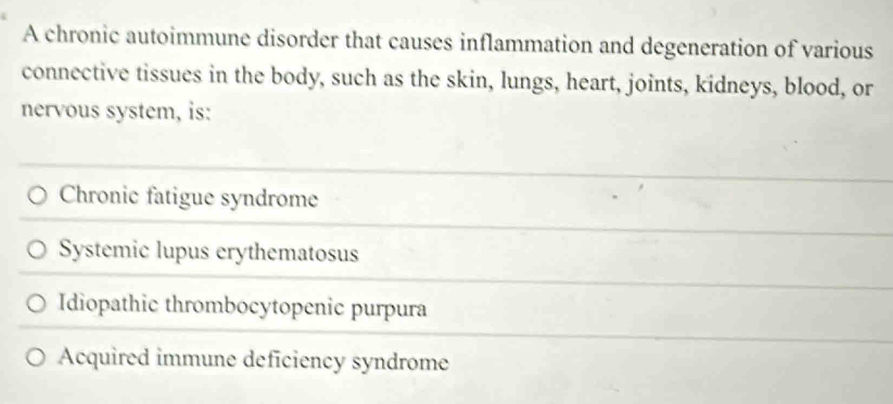 A chronic autoimmune disorder that causes inflammation and degeneration of various
connective tissues in the body, such as the skin, lungs, heart, joints, kidneys, blood, or
nervous system, is:
Chronic fatigue syndrome
Systemic lupus erythematosus
Idiopathic thrombocytopenic purpura
Acquired immune deficiency syndrome