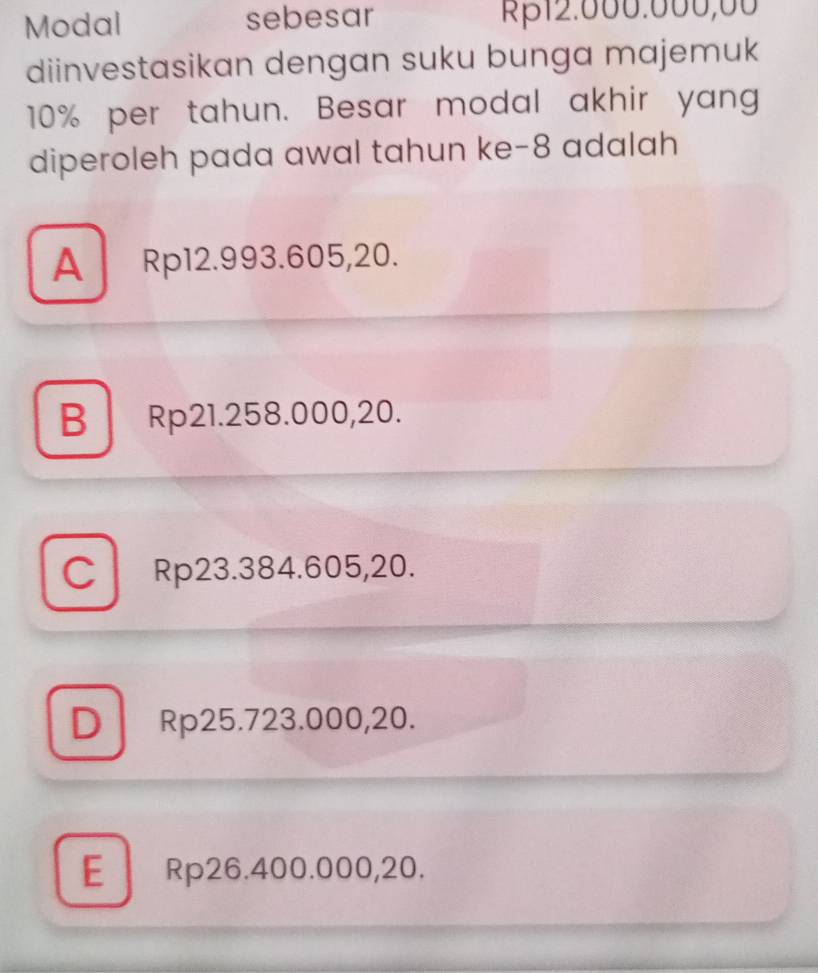 Modal sebesar Rβ12.000.000,00
diinvestasikan dengan suku bunga majemuk
10% per tahun. Besar modal akhir yang
diperoleh pada awal tahun ke- 8 adalah
A Rp12.993.605,20.
B Rp21.258.000,20.
C Rp23.384.605,20.
D Rp25.723.000,20.
E Rp26.400.000,20.