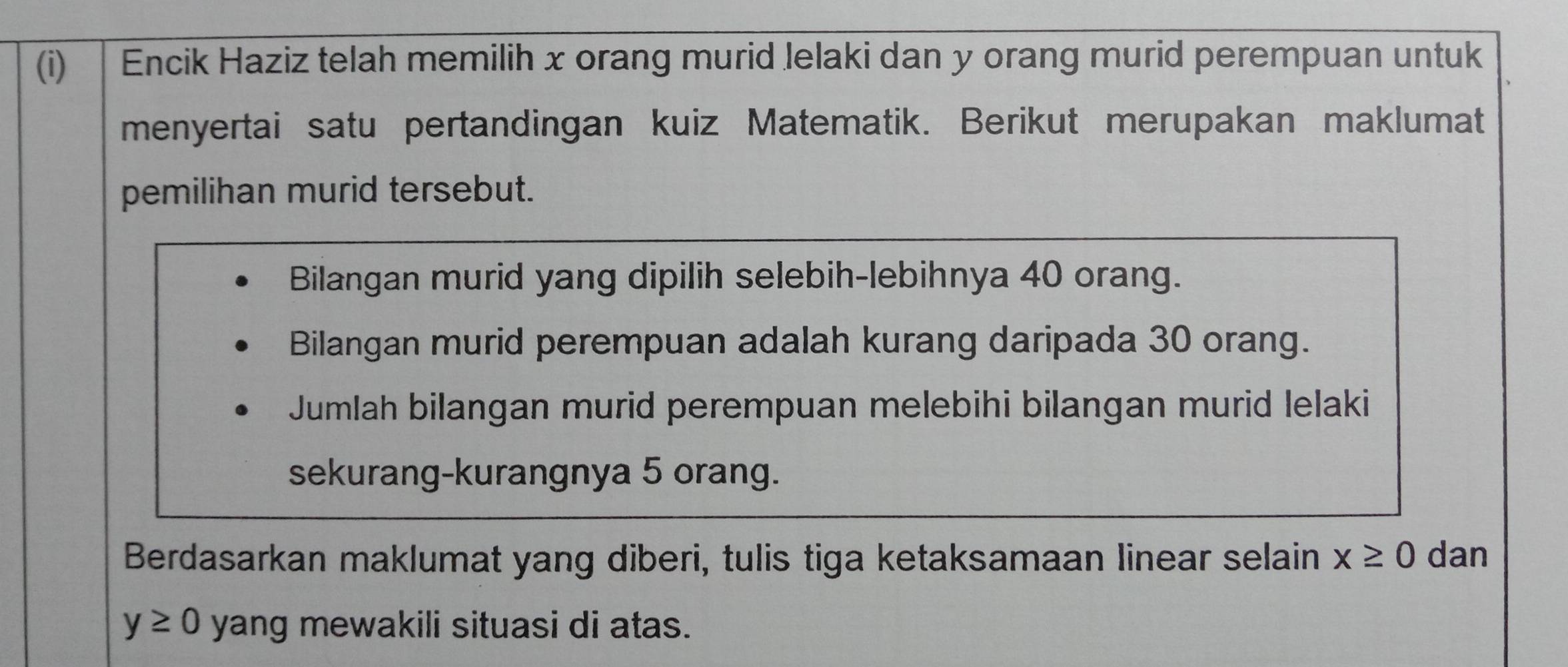 Encik Haziz telah memilih x orang murid Jelaki dan y orang murid perempuan untuk 
menyertai satu pertandingan kuiz Matematik. Berikut merupakan maklumat 
pemilihan murid tersebut. 
Bilangan murid yang dipilih selebih-lebihnya 40 orang. 
Bilangan murid perempuan adalah kurang daripada 30 orang. 
Jumlah bilangan murid perempuan melebihi bilangan murid lelaki 
sekurang-kurangnya 5 orang. 
Berdasarkan maklumat yang diberi, tulis tiga ketaksamaan linear selain x≥ 0 dan
y≥ 0 yang mewakili situasi di atas.