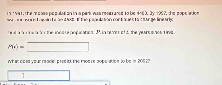 In 1991, the moose population in a park was measured to be 4400. By 1997, the population 
was measured again to be 4580. If the population continues to change linearly: 
Find a formula for the moose population, P, in terms of t, the years since 1990.
P(t)=□
What does your model predict the moose population to be in 2002?
□  □ 