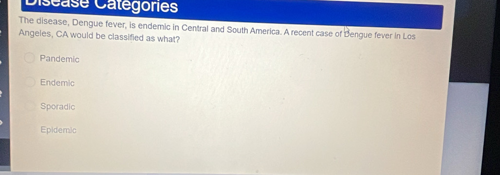 Diséase Catégorie
The disease, Dengue fever, is endemic in Central and South America. A recent case of Dengue fever in Los
Angeles, CA would be classified as what?
Pandemic
Endemic
Sporadic
Epidemic