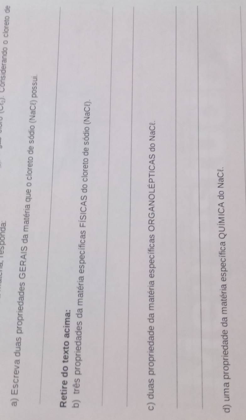 a responda: 
(CG) . Considerando o cloreto de 
a) Escreva duas propriedades GERAIS da matéria que o cloreto de sódio (NaCł) possui. 
_ 
Retire do texto acima: 
b) três propriedades da matéria específicas FÍSICAS do cloreto de sódio (NaCł). 
_ 
_ 
c) duas propriedade da matéria específicas ORGANOLÉPTICAS do NaCł. 
_ 
_ 
d) uma propriedade da matéria específica QUÍMICA do NaCł. 
_
