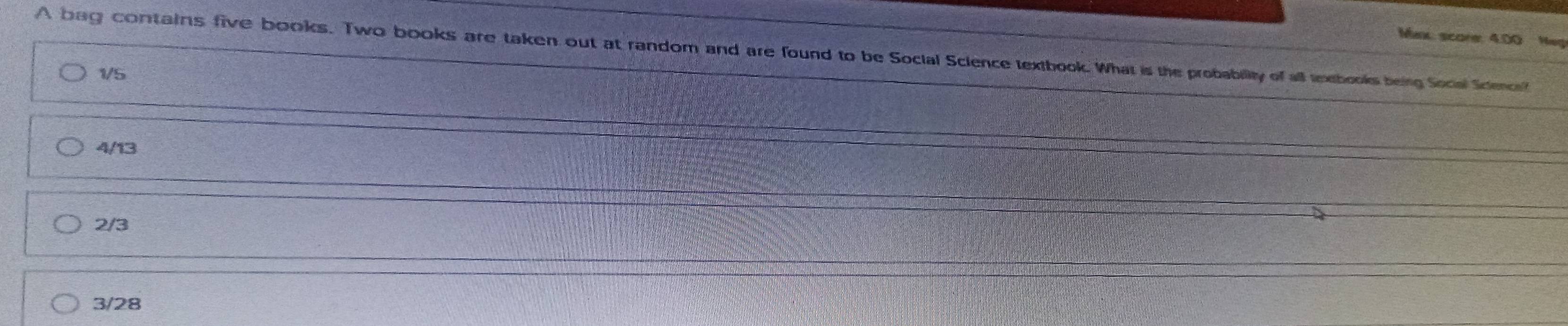 Max score: 4.00 Neg
A bag contains five books. Two books are taken out at random and are found to be Social Science textbook. What is the probability of all textbooks being Social Sctenci?
1/5
4/13
2/3
3/28