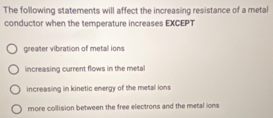 The following statements will affect the increasing resistance of a metal
conductor when the temperature increases EXCEPT
greater vibration of metal ions
increasing current flows in the metal
increasing in kinetic energy of the metal ions
more collision between the free electrons and the metal ions