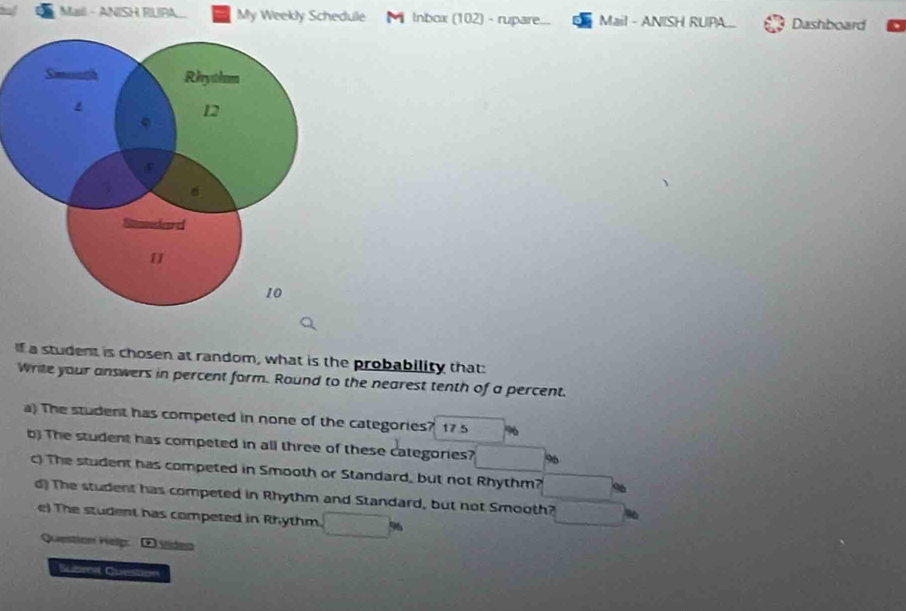 Mail - ANISH RUPA. My Weekly Schedule Inbox (102) - rupare... Mail - ANISH RUPA Dashboard 
If a student is chosen at random, what is the probability that: 
Write your answers in percent form. Round to the nearest tenth of a percent. 
a) The student has competed in none of the categories? 17 5 %
b) The student has competed in all three of these categories? 96 
c) The student has competed in Smooth or Standard, but not Rhythm? 
d) The student has competed in Rhythm and Standard, but not Smooth? 
e) The student has competed in Rhythm 
Question Help: D vídeo 
Submit Cuestion